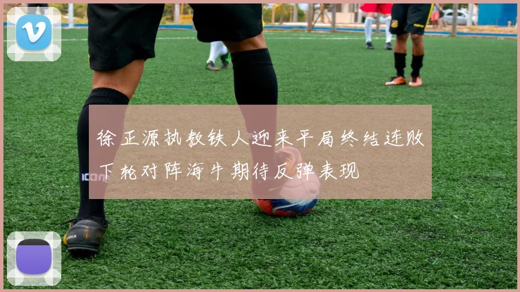 徐正源执教铁人迎来平局终结连败下轮对阵海牛期待反弹表现
