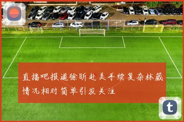 直播吧报道徐昕赴美手续复杂林葳情况相对简单引发关注
