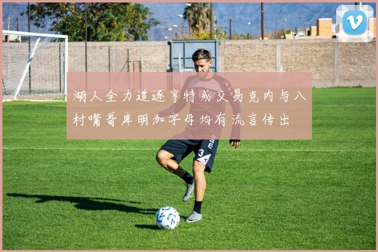 湖人全力追逐亨特或交易克内与八村嘴哥库明加字母均有流言传出