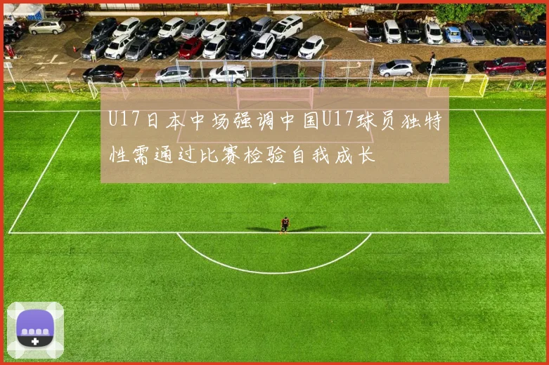 U17日本中场强调中国U17球员独特性需通过比赛检验自我成长