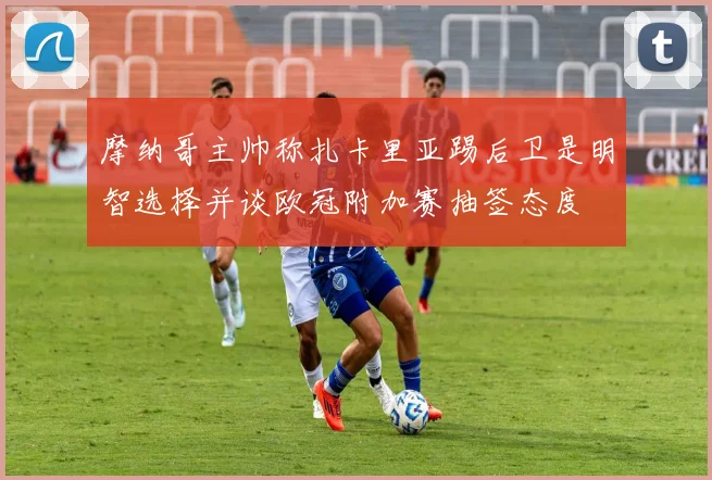 摩纳哥主帅称扎卡里亚踢后卫是明智选择并谈欧冠附加赛抽签态度