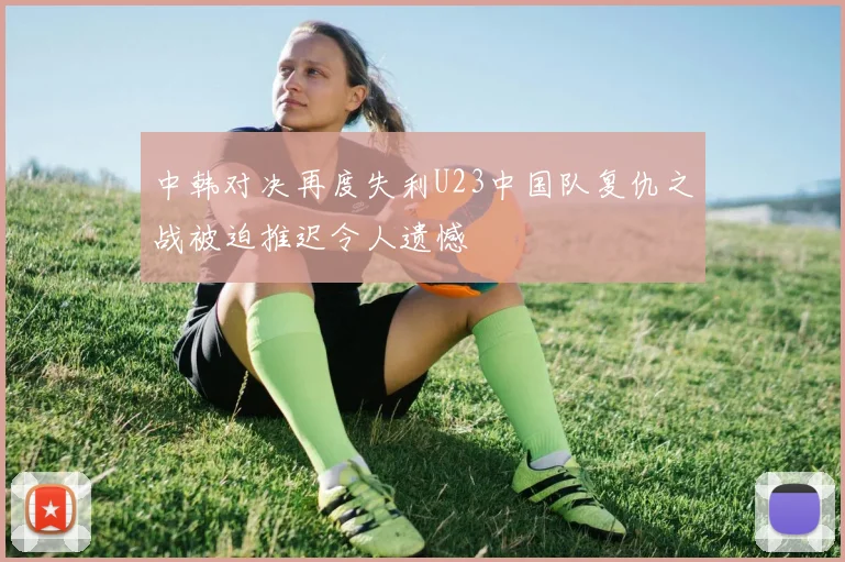 中韩对决再度失利U23中国队复仇之战被迫推迟令人遗憾
