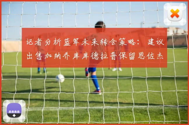 记者分析蓝军未来转会策略：建议出售加纳乔库库德拉普保留恩佐杰克逊