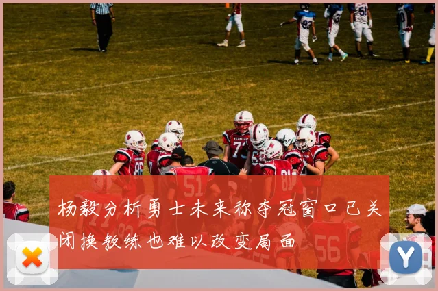 杨毅分析勇士未来称夺冠窗口已关闭换教练也难以改变局面