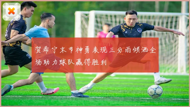 贺希宁末节神勇表现三分雨倾洒全场助力球队赢得胜利