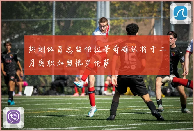 热刺体育总监帕拉蒂奇确认将于二月离职加盟佛罗伦萨