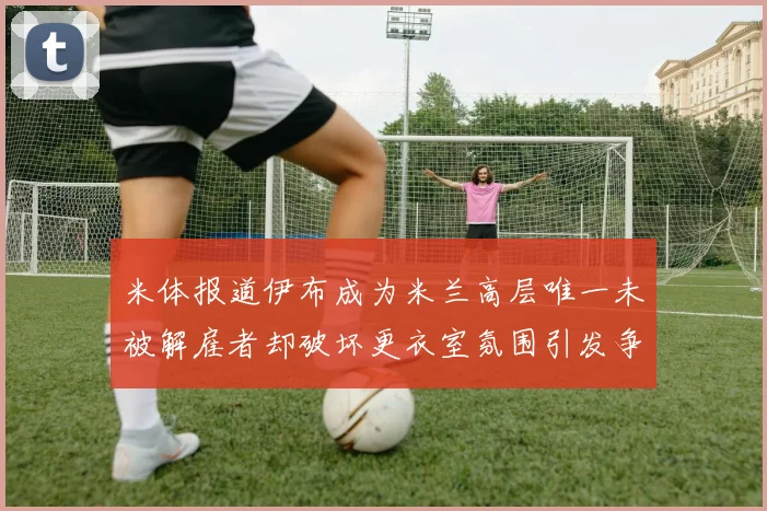 米体报道伊布成为米兰高层唯一未被解雇者却破坏更衣室氛围引发争议