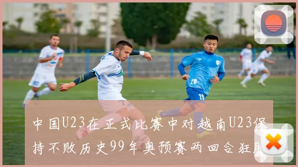 中国U23在正式比赛中对越南U23保持不败历史99年奥预赛两回合狂胜7-0
