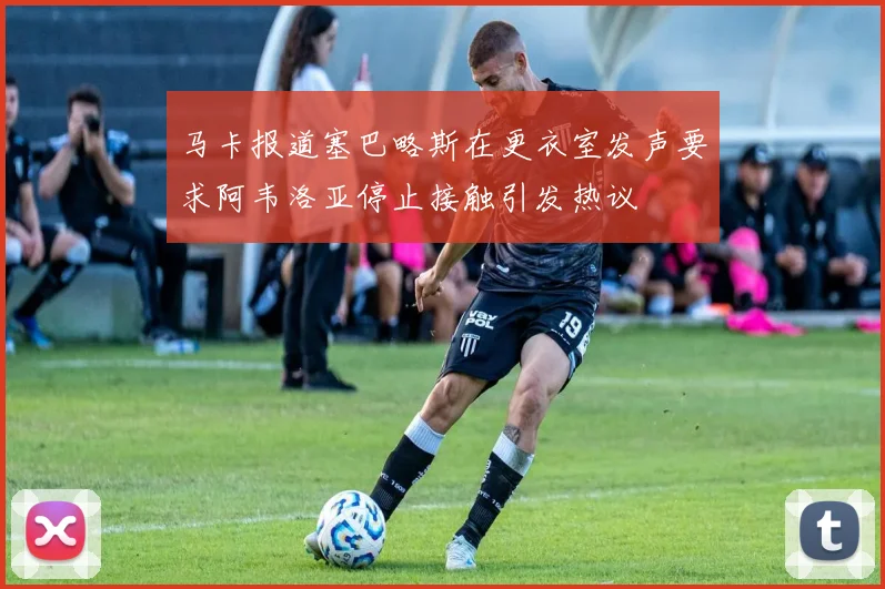 马卡报道塞巴略斯在更衣室发声要求阿韦洛亚停止接触引发热议