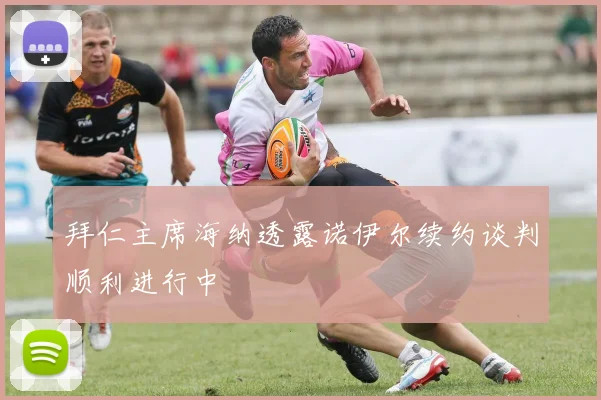 拜仁主席海纳透露诺伊尔续约谈判顺利进行中